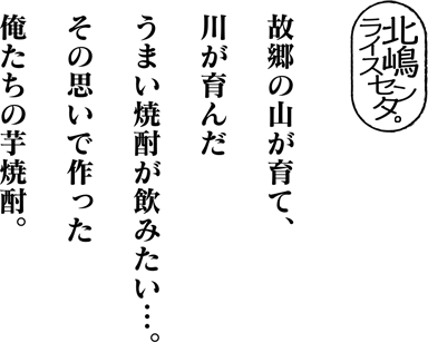 故郷の山が育て、川が育んだうまい焼酎が飲みたい…。その思いで作った俺たちの芋焼酎。